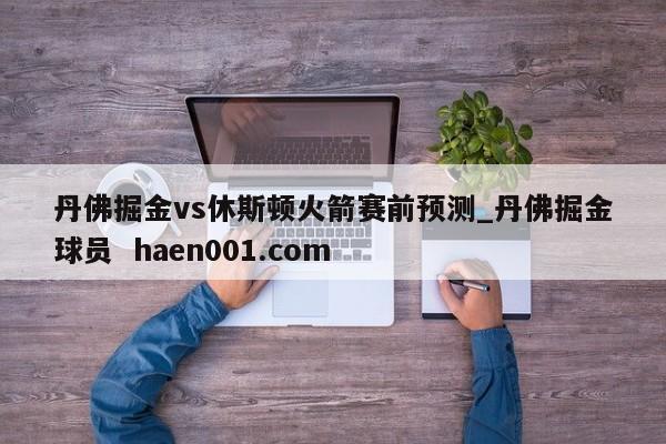丹佛掘金vs休斯顿火箭赛前预测_丹佛掘金球员  haen001.com