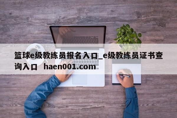 篮球e级教练员报名入口_e级教练员证书查询入口 haen001.com