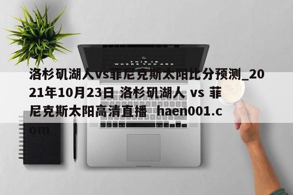 洛杉矶湖人vs菲尼克斯太阳比分预测_2021年10月23日 洛杉矶湖人 vs 菲尼克斯太阳高清直播 haen001.com