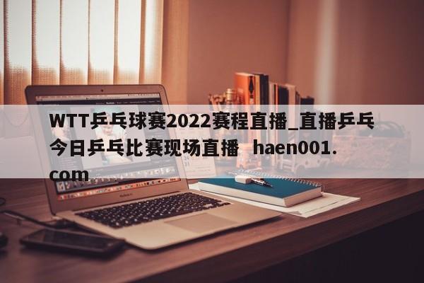 WTT乒乓球赛2022赛程直播_直播乒乓今日乒乓比赛现场直播 haen001.com