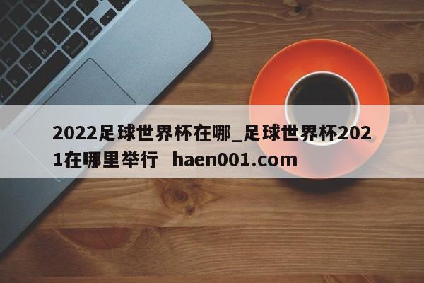 2022足球世界杯在哪_足球世界杯2021在哪里举行  haen001.com