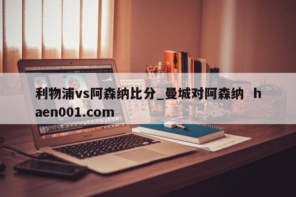 利物浦vs阿森纳比分_曼城对阿森纳  haen001.com