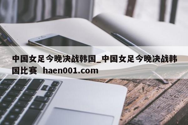 中国女足今晚决战韩国_中国女足今晚决战韩国比赛  haen001.com