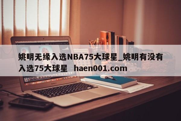 姚明无缘入选NBA75大球星_姚明有没有入选75大球星  haen001.com