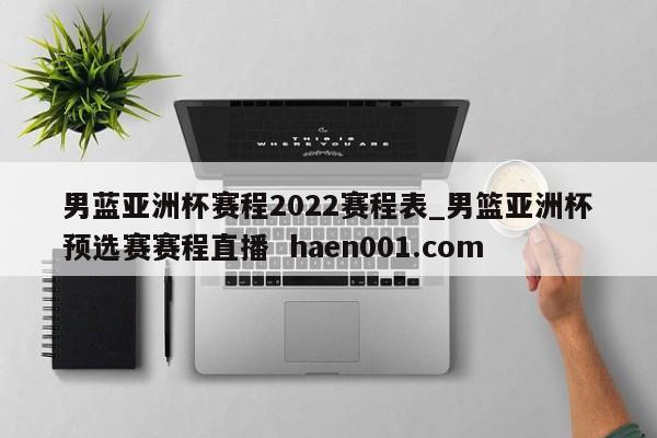 男蓝亚洲杯赛程2022赛程表_男篮亚洲杯预选赛赛程直播  haen001.com