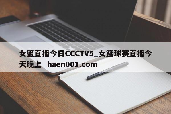 女篮直播今日CCCTV5_女篮球赛直播今天晚上  haen001.com