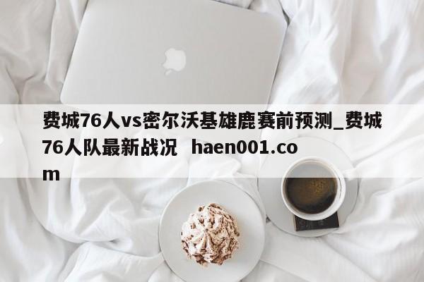 费城76人vs密尔沃基雄鹿赛前预测_费城76人队最新战况  haen001.com