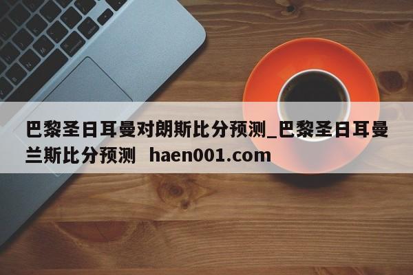 巴黎圣日耳曼对朗斯比分预测_巴黎圣日耳曼兰斯比分预测  haen001.com