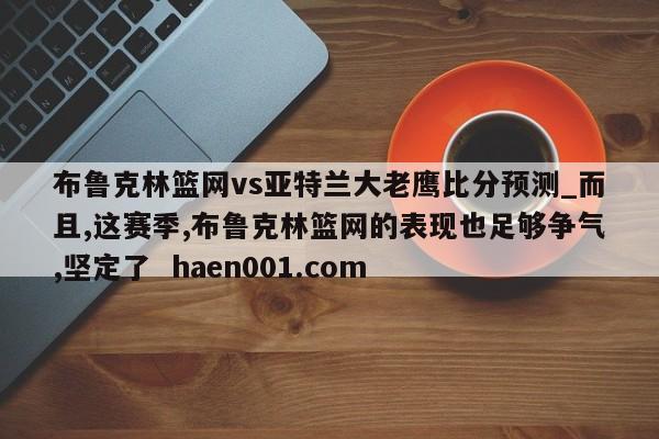 布鲁克林篮网vs亚特兰大老鹰比分预测_而且,这赛季,布鲁克林篮网的表现也足够争气,坚定了  haen001.com