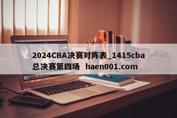 2024CBA决赛对阵表_1415cba总决赛第四场  haen001.com