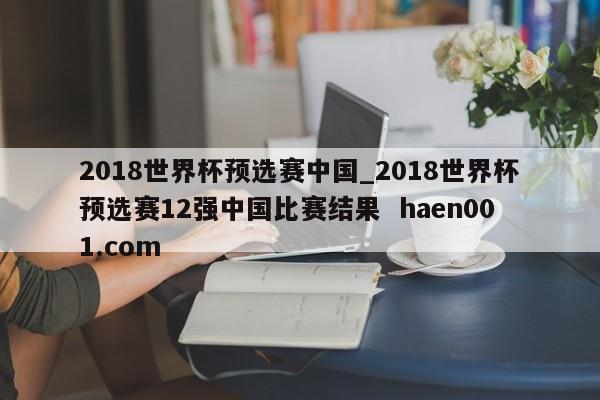 2018世界杯预选赛中国_2018世界杯预选赛12强中国比赛结果  haen001.com