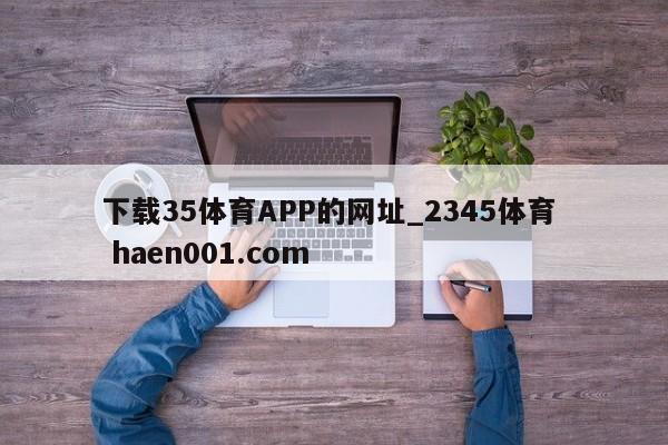 下载35体育APP的网址_2345体育  haen001.com